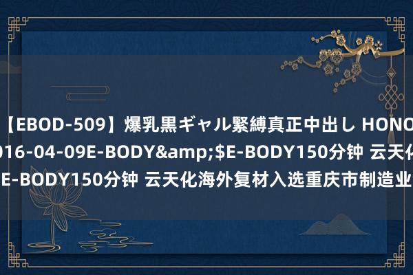 【EBOD-509】爆乳黒ギャル緊縛真正中出し HONOKA</a>2016-04-09E-BODY&$E-BODY150分钟 云天化海外复材入选重庆市制造业领军企业