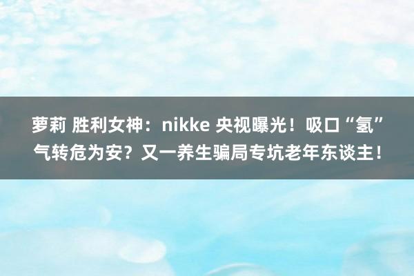 萝莉 胜利女神：nikke 央视曝光！吸口“氢”气转危为安？又一养生骗局专坑老年东谈主！