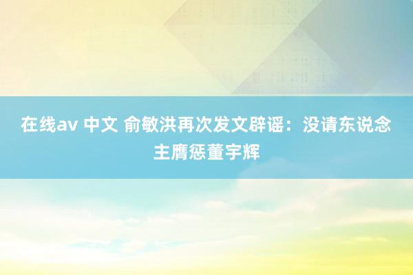 在线av 中文 俞敏洪再次发文辟谣：没请东说念主膺惩董宇辉