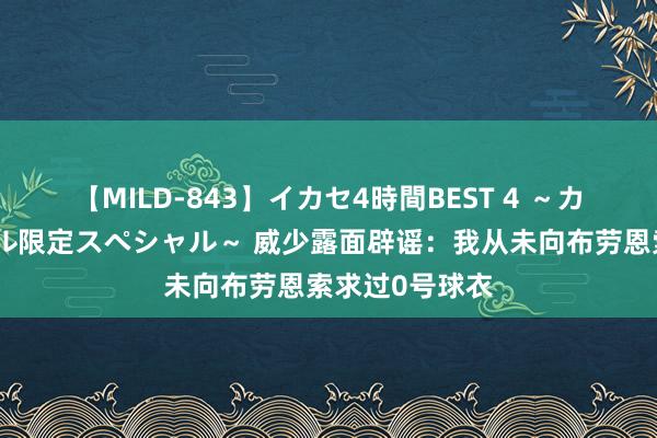 【MILD-843】イカセ4時間BEST 4 ～カリスマアイドル限定スペシャル～ 威少露面辟谣：我从未向布劳恩索求过0号球衣