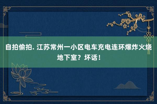 自拍偷拍. 江苏常州一小区电车充电连环爆炸火烧地下室？坏话！