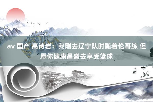 av 国产 高诗岩：我刚去辽宁队时随着伦哥练 但愿你健康昌盛去享受篮球