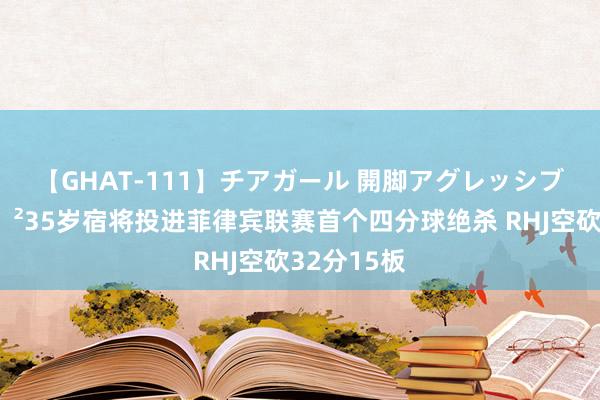 【GHAT-111】チアガール 開脚アグレッシブ 创史?35岁宿将投进菲律宾联赛首个四分球绝杀 RHJ空砍32分15板