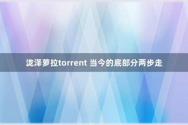 泷泽萝拉torrent 当今的底部分两步走