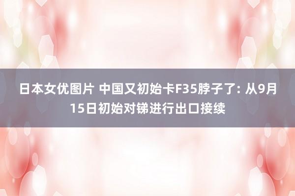 日本女优图片 中国又初始卡F35脖子了: 从9月15日初始对锑进行出口接续