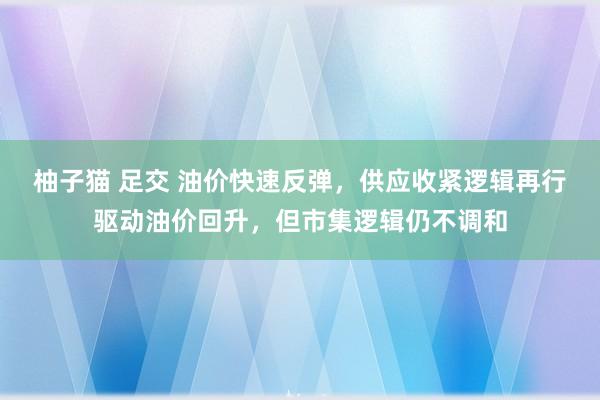 柚子猫 足交 油价快速反弹，供应收紧逻辑再行驱动油价回升，但市集逻辑仍不调和