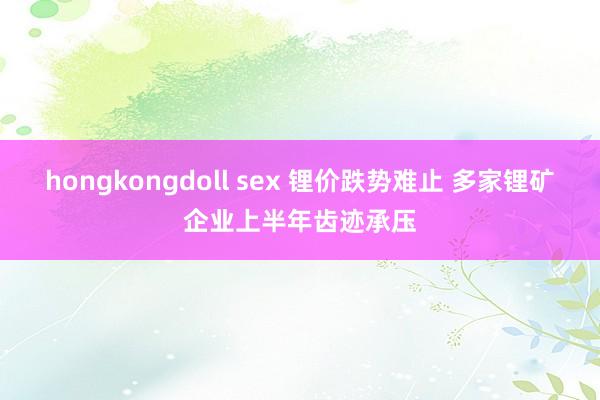 hongkongdoll sex 锂价跌势难止 多家锂矿企业上半年齿迹承压