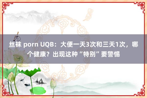 丝袜 porn UQB：大便一天3次和三天1次，哪个健康？出现这种“特别”要警惕