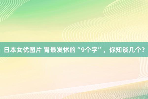 日本女优图片 胃最发怵的“9个字”，你知谈几个？