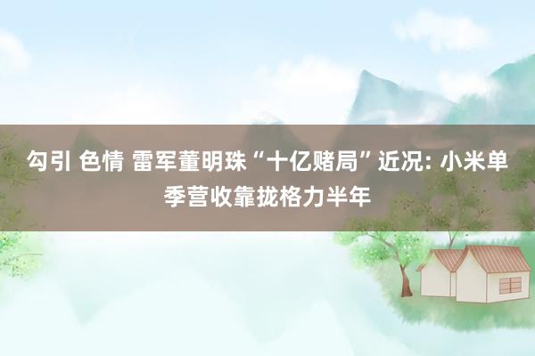 勾引 色情 雷军董明珠“十亿赌局”近况: 小米单季营收靠拢格力半年