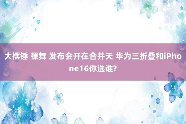 大摆锤 裸舞 发布会开在合并天 华为三折叠和iPhone16你选谁?