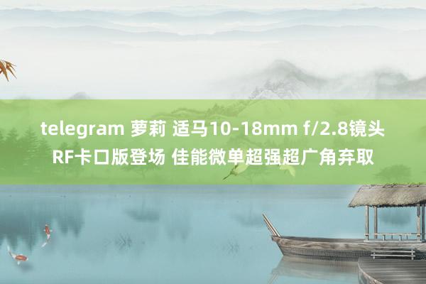 telegram 萝莉 适马10-18mm f/2.8镜头RF卡口版登场 佳能微单超强超广角弃取