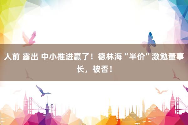 人前 露出 中小推进赢了！德林海“半价”激勉董事长，被否！