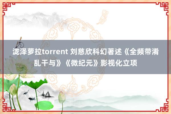 泷泽萝拉torrent 刘慈欣科幻著述《全频带淆乱干与》《微纪元》影视化立项