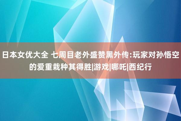 日本女优大全 七周目老外盛赞黑外传:玩家对孙悟空的爱重栽种其得胜|游戏|哪吒|西纪行