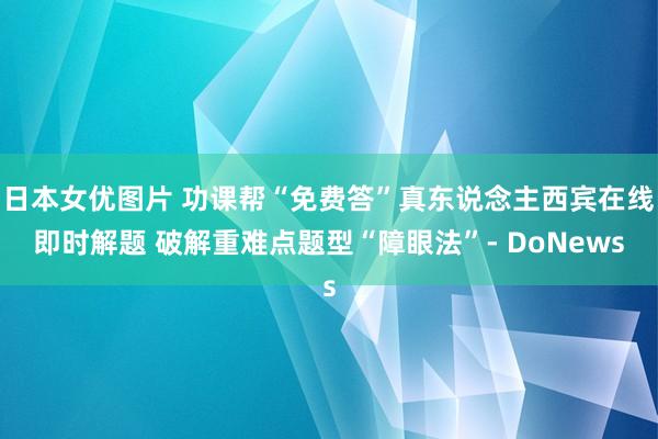 日本女优图片 功课帮“免费答”真东说念主西宾在线即时解题 破解重难点题型“障眼法”- DoNews