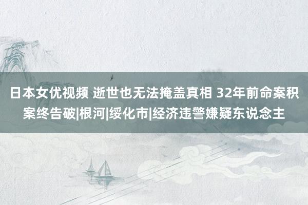 日本女优视频 逝世也无法掩盖真相 32年前命案积案终告破|根河|绥化市|经济违警嫌疑东说念主