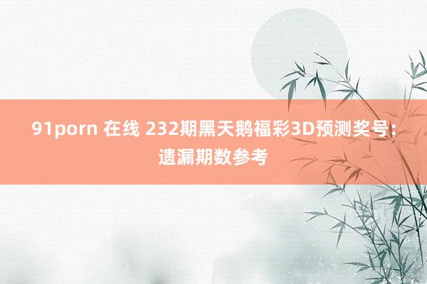 91porn 在线 232期黑天鹅福彩3D预测奖号：遗漏期数参考