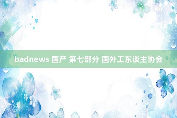 badnews 国产 第七部分 国外工东谈主协会