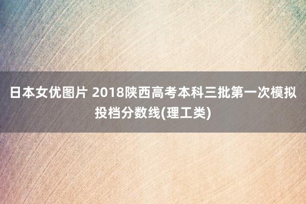 日本女优图片 2018陕西高考本科三批第一次模拟投档分数线(理工类)