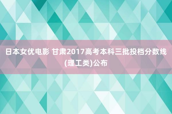 日本女优电影 甘肃2017高考本科三批投档分数线(理工类)公布