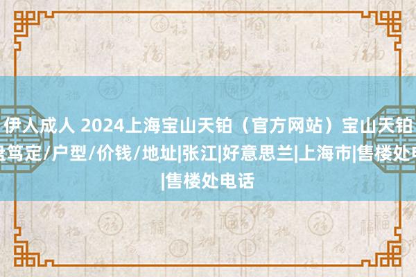 伊人成人 2024上海宝山天铂（官方网站）宝山天铂楼盘笃定/户型/价钱/地址|张江|好意思兰|上海市|售楼处电话