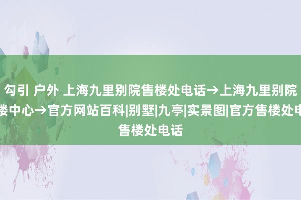 勾引 户外 上海九里别院售楼处电话→上海九里别院售楼中心→官方网站百科|别墅|九亭|实景图|官方售楼处电话