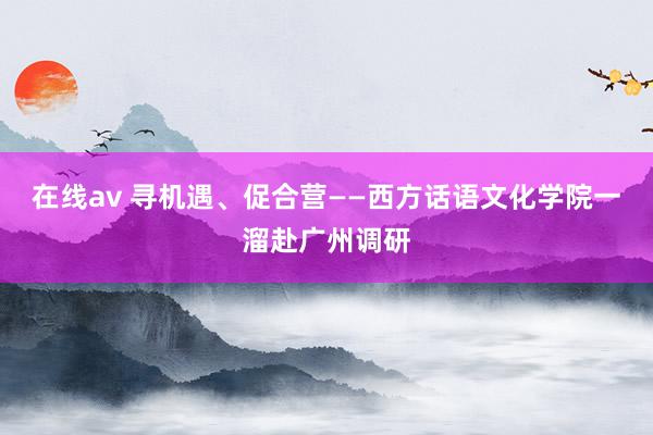 在线av 寻机遇、促合营——西方话语文化学院一溜赴广州调研