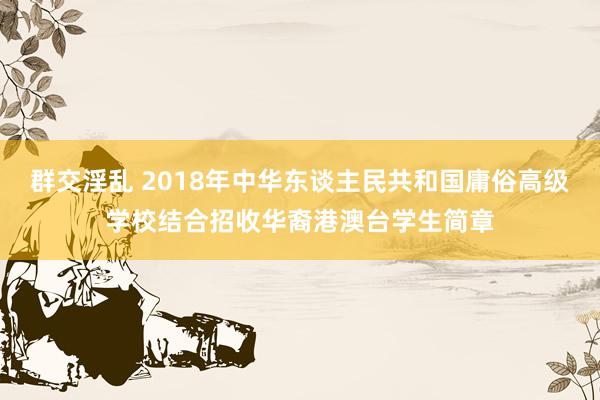 群交淫乱 2018年中华东谈主民共和国庸俗高级学校结合招收华裔港澳台学生简章