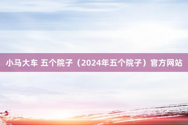 小马大车 五个院子（2024年五个院子）官方网站