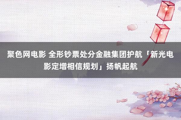 聚色网电影 全形钞票处分金融集团护航「新光电影定增相信规划」扬帆起航