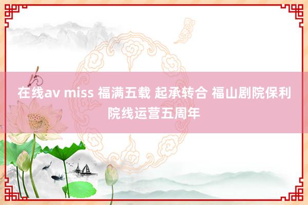 在线av miss 福满五载 起承转合 福山剧院保利院线运营五周年