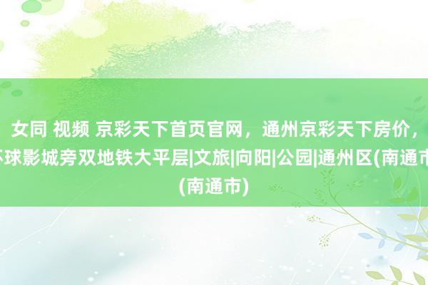 女同 视频 京彩天下首页官网，通州京彩天下房价，环球影城旁双地铁大平层|文旅|向阳|公园|通州区(南通市)