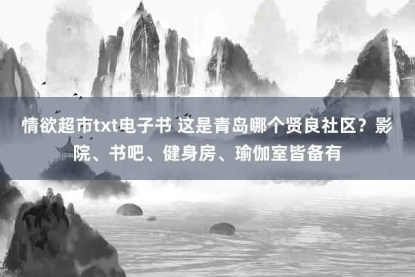 情欲超市txt电子书 这是青岛哪个贤良社区？影院、书吧、健身房、瑜伽室皆备有