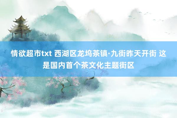 情欲超市txt 西湖区龙坞茶镇·九街昨天开街 这是国内首个茶文化主题街区