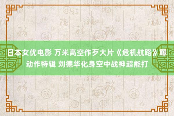 日本女优电影 万米高空作歹大片《危机航路》曝动作特辑 刘德华化身空中战神超能打