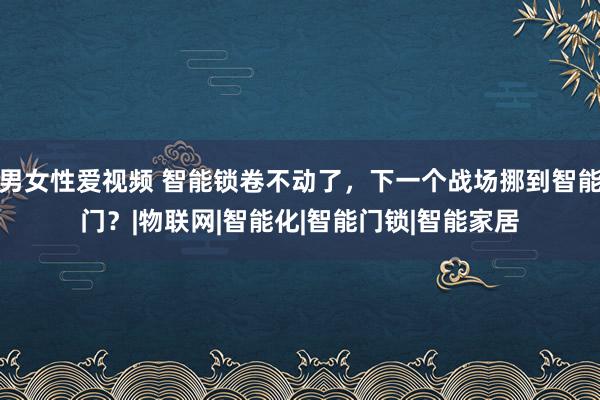 男女性爱视频 智能锁卷不动了，下一个战场挪到智能门？|物联网|智能化|智能门锁|智能家居