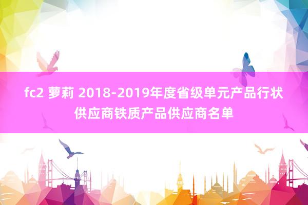 fc2 萝莉 2018-2019年度省级单元产品行状供应商铁质产品供应商名单