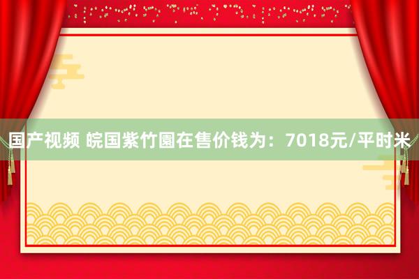 国产视频 皖国紫竹園在售价钱为：7018元/平时米