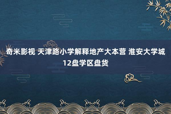 奇米影视 天津路小学解释地产大本营 淮安大学城12盘学区盘货