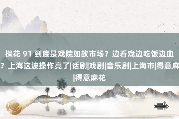 探花 91 到底是戏院如故市场？边看戏边吃饭边血拼？上海这波操作亮了|话剧|戏剧|音乐剧|上海市|得意麻花