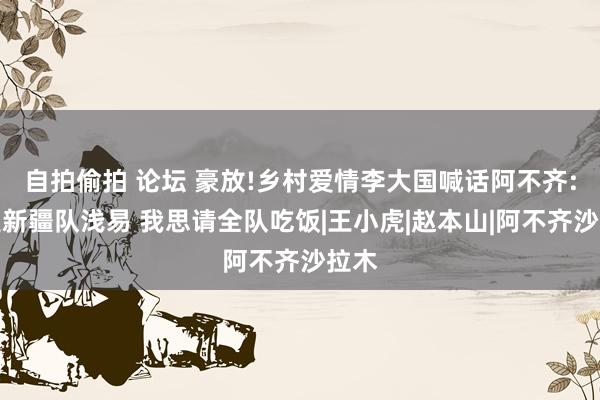 自拍偷拍 论坛 豪放!乡村爱情李大国喊话阿不齐:要是新疆队浅易 我思请全队吃饭|王小虎|赵本山|阿不齐沙拉木