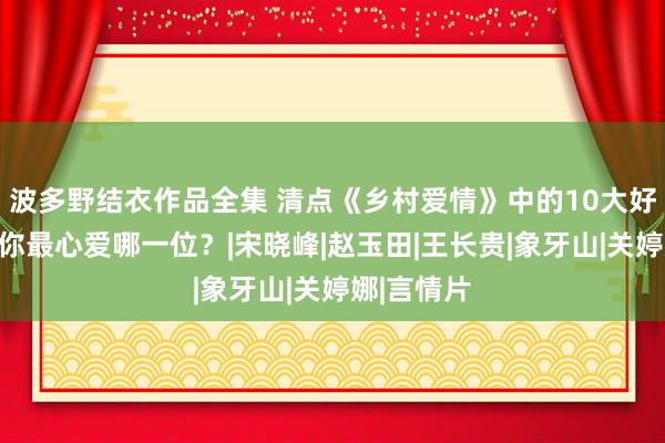 波多野结衣作品全集 清点《乡村爱情》中的10大好意思女，你最心爱哪一位？|宋晓峰|赵玉田|王长贵|象牙山|关婷娜|言情片