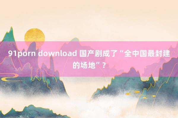 91porn download 国产剧成了“全中国最封建的场地”？