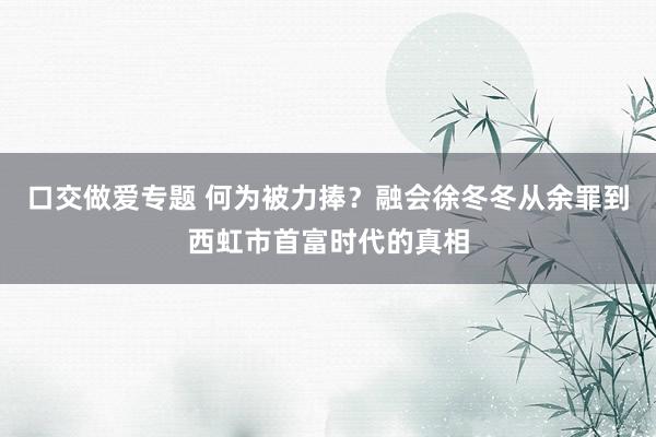 口交做爱专题 何为被力捧？融会徐冬冬从余罪到西虹市首富时代的真相