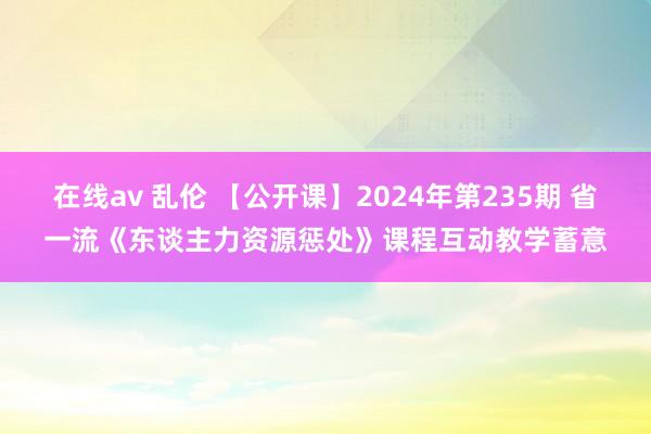 在线av 乱伦 【公开课】2024年第235期 省一流《东谈主力资源惩处》课程互动教学蓄意