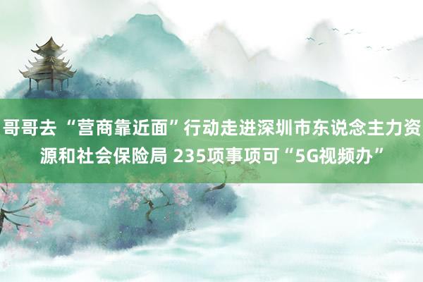 哥哥去 “营商靠近面”行动走进深圳市东说念主力资源和社会保险局 235项事项可“5G视频办”