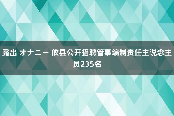 露出 オナニー 攸县公开招聘管事编制责任主说念主员235名