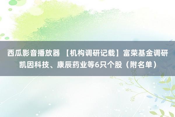 西瓜影音播放器 【机构调研记载】富荣基金调研凯因科技、康辰药业等6只个股（附名单）