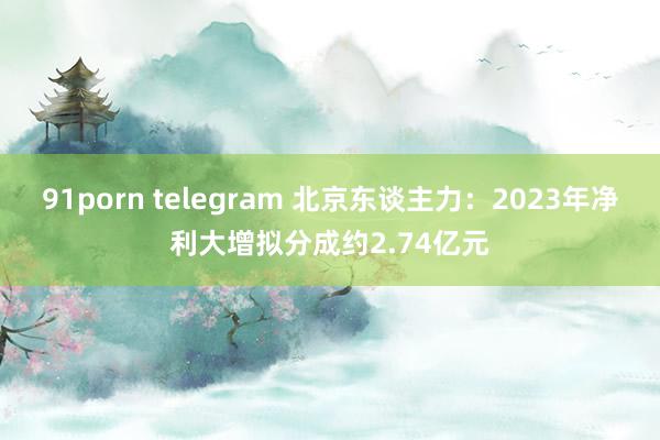 91porn telegram 北京东谈主力：2023年净利大增拟分成约2.74亿元